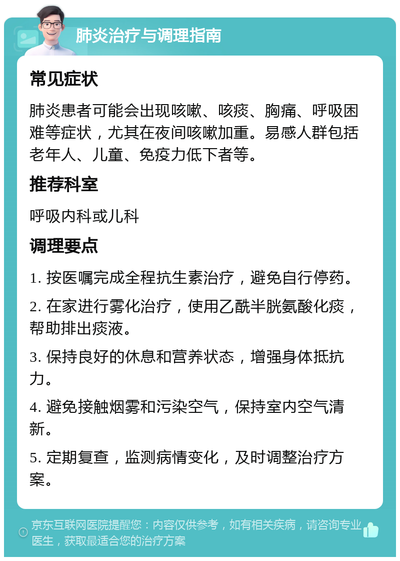 肺炎治疗与调理指南 常见症状 肺炎患者可能会出现咳嗽、咳痰、胸痛、呼吸困难等症状，尤其在夜间咳嗽加重。易感人群包括老年人、儿童、免疫力低下者等。 推荐科室 呼吸内科或儿科 调理要点 1. 按医嘱完成全程抗生素治疗，避免自行停药。 2. 在家进行雾化治疗，使用乙酰半胱氨酸化痰，帮助排出痰液。 3. 保持良好的休息和营养状态，增强身体抵抗力。 4. 避免接触烟雾和污染空气，保持室内空气清新。 5. 定期复查，监测病情变化，及时调整治疗方案。