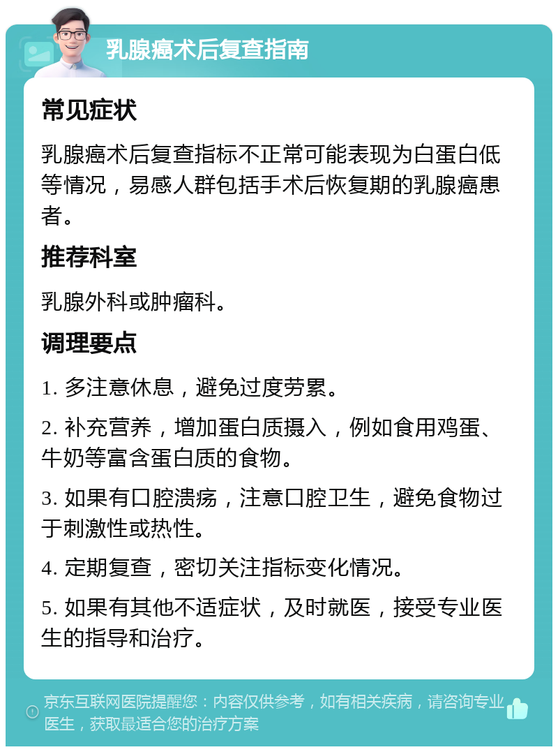 乳腺癌术后复查指南 常见症状 乳腺癌术后复查指标不正常可能表现为白蛋白低等情况，易感人群包括手术后恢复期的乳腺癌患者。 推荐科室 乳腺外科或肿瘤科。 调理要点 1. 多注意休息，避免过度劳累。 2. 补充营养，增加蛋白质摄入，例如食用鸡蛋、牛奶等富含蛋白质的食物。 3. 如果有口腔溃疡，注意口腔卫生，避免食物过于刺激性或热性。 4. 定期复查，密切关注指标变化情况。 5. 如果有其他不适症状，及时就医，接受专业医生的指导和治疗。