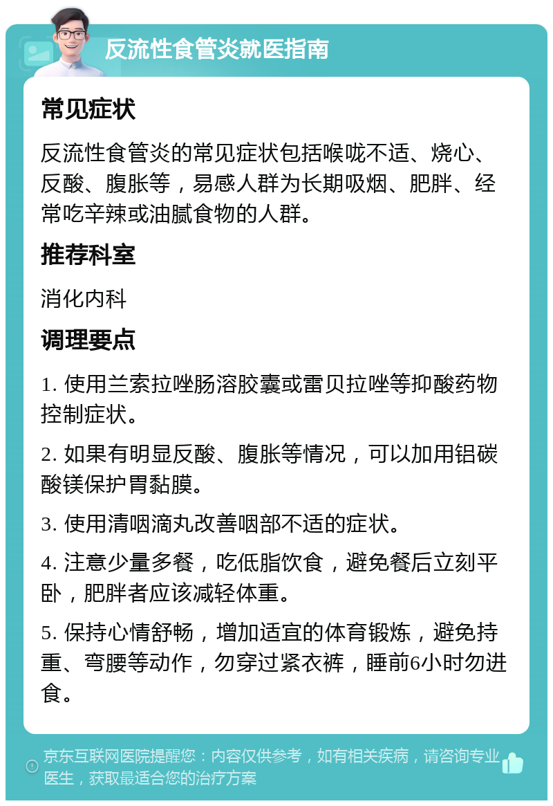 反流性食管炎就医指南 常见症状 反流性食管炎的常见症状包括喉咙不适、烧心、反酸、腹胀等，易感人群为长期吸烟、肥胖、经常吃辛辣或油腻食物的人群。 推荐科室 消化内科 调理要点 1. 使用兰索拉唑肠溶胶囊或雷贝拉唑等抑酸药物控制症状。 2. 如果有明显反酸、腹胀等情况，可以加用铝碳酸镁保护胃黏膜。 3. 使用清咽滴丸改善咽部不适的症状。 4. 注意少量多餐，吃低脂饮食，避免餐后立刻平卧，肥胖者应该减轻体重。 5. 保持心情舒畅，增加适宜的体育锻炼，避免持重、弯腰等动作，勿穿过紧衣裤，睡前6小时勿进食。