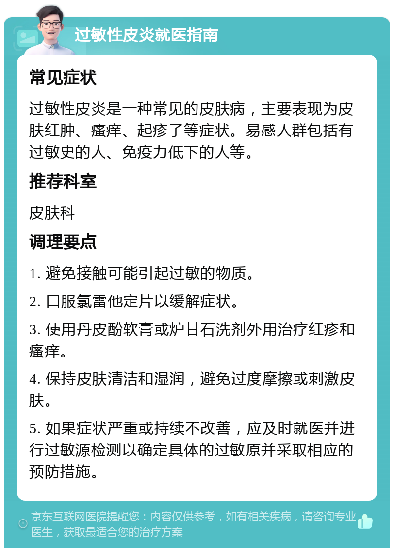 过敏性皮炎就医指南 常见症状 过敏性皮炎是一种常见的皮肤病，主要表现为皮肤红肿、瘙痒、起疹子等症状。易感人群包括有过敏史的人、免疫力低下的人等。 推荐科室 皮肤科 调理要点 1. 避免接触可能引起过敏的物质。 2. 口服氯雷他定片以缓解症状。 3. 使用丹皮酚软膏或炉甘石洗剂外用治疗红疹和瘙痒。 4. 保持皮肤清洁和湿润，避免过度摩擦或刺激皮肤。 5. 如果症状严重或持续不改善，应及时就医并进行过敏源检测以确定具体的过敏原并采取相应的预防措施。