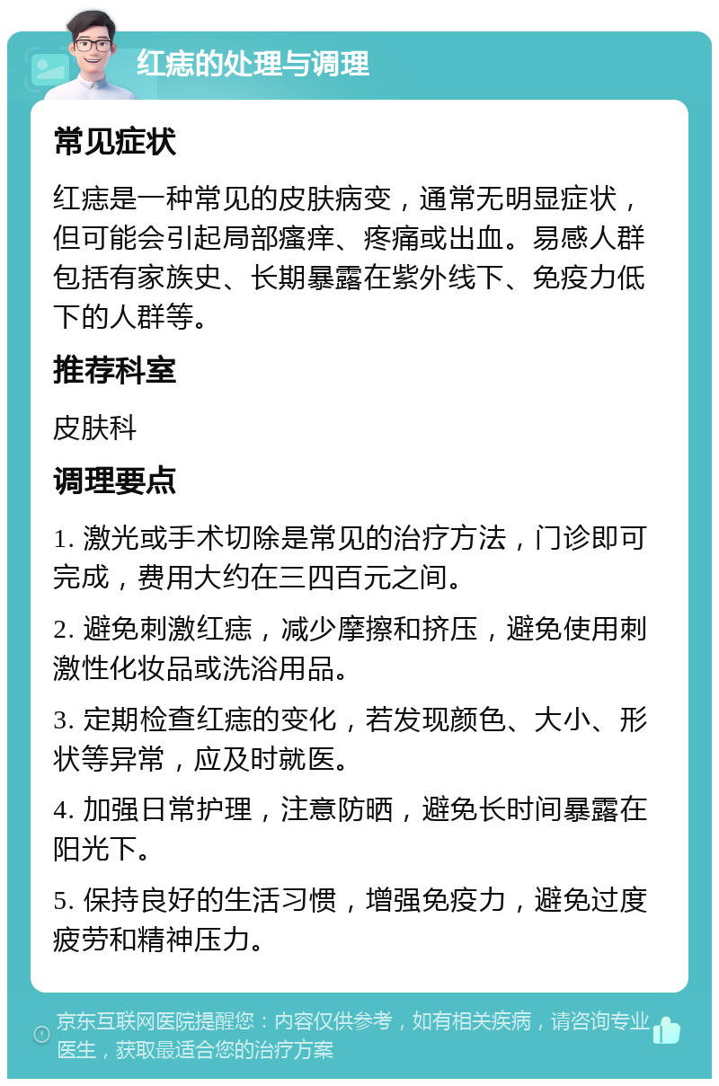 红痣的处理与调理 常见症状 红痣是一种常见的皮肤病变，通常无明显症状，但可能会引起局部瘙痒、疼痛或出血。易感人群包括有家族史、长期暴露在紫外线下、免疫力低下的人群等。 推荐科室 皮肤科 调理要点 1. 激光或手术切除是常见的治疗方法，门诊即可完成，费用大约在三四百元之间。 2. 避免刺激红痣，减少摩擦和挤压，避免使用刺激性化妆品或洗浴用品。 3. 定期检查红痣的变化，若发现颜色、大小、形状等异常，应及时就医。 4. 加强日常护理，注意防晒，避免长时间暴露在阳光下。 5. 保持良好的生活习惯，增强免疫力，避免过度疲劳和精神压力。