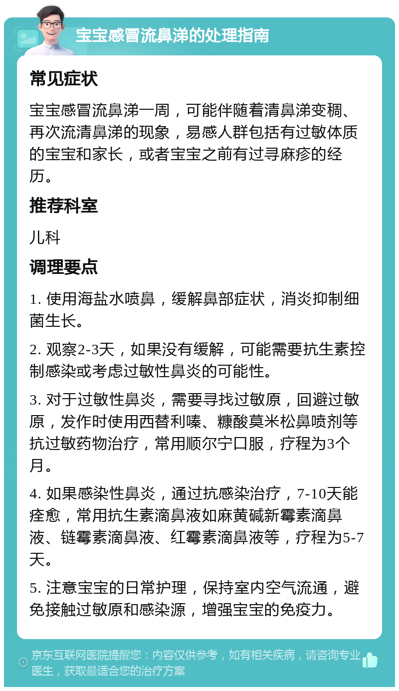 宝宝感冒流鼻涕的处理指南 常见症状 宝宝感冒流鼻涕一周，可能伴随着清鼻涕变稠、再次流清鼻涕的现象，易感人群包括有过敏体质的宝宝和家长，或者宝宝之前有过寻麻疹的经历。 推荐科室 儿科 调理要点 1. 使用海盐水喷鼻，缓解鼻部症状，消炎抑制细菌生长。 2. 观察2-3天，如果没有缓解，可能需要抗生素控制感染或考虑过敏性鼻炎的可能性。 3. 对于过敏性鼻炎，需要寻找过敏原，回避过敏原，发作时使用西替利嗪、糠酸莫米松鼻喷剂等抗过敏药物治疗，常用顺尔宁口服，疗程为3个月。 4. 如果感染性鼻炎，通过抗感染治疗，7-10天能痊愈，常用抗生素滴鼻液如麻黄碱新霉素滴鼻液、链霉素滴鼻液、红霉素滴鼻液等，疗程为5-7天。 5. 注意宝宝的日常护理，保持室内空气流通，避免接触过敏原和感染源，增强宝宝的免疫力。