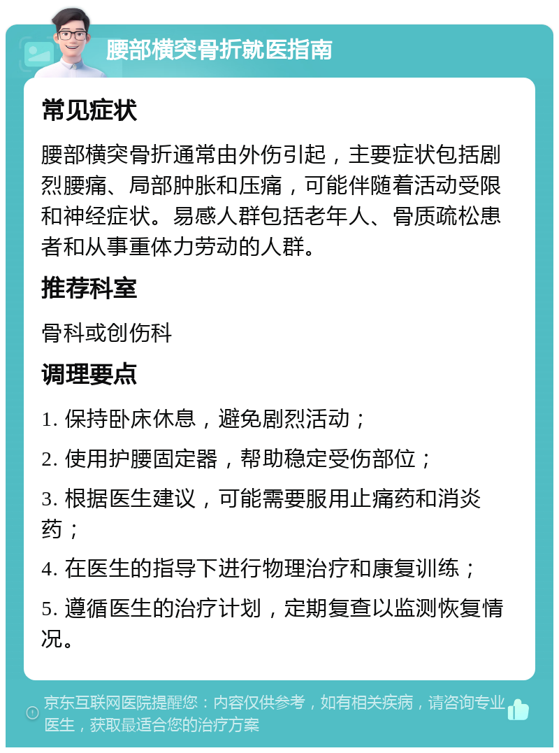 腰部横突骨折就医指南 常见症状 腰部横突骨折通常由外伤引起，主要症状包括剧烈腰痛、局部肿胀和压痛，可能伴随着活动受限和神经症状。易感人群包括老年人、骨质疏松患者和从事重体力劳动的人群。 推荐科室 骨科或创伤科 调理要点 1. 保持卧床休息，避免剧烈活动； 2. 使用护腰固定器，帮助稳定受伤部位； 3. 根据医生建议，可能需要服用止痛药和消炎药； 4. 在医生的指导下进行物理治疗和康复训练； 5. 遵循医生的治疗计划，定期复查以监测恢复情况。