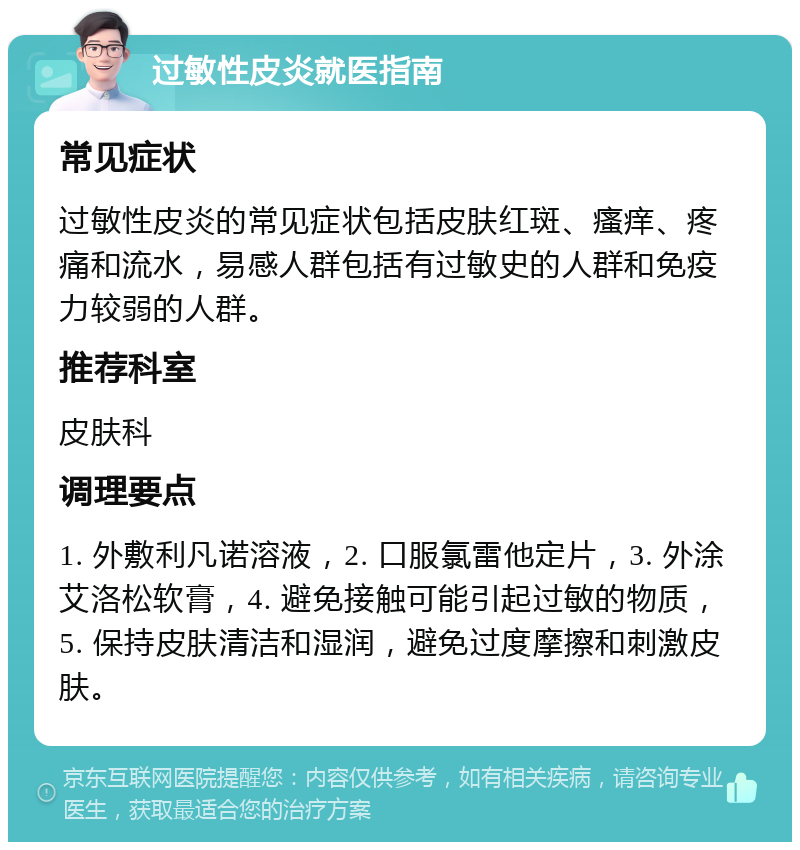 过敏性皮炎就医指南 常见症状 过敏性皮炎的常见症状包括皮肤红斑、瘙痒、疼痛和流水，易感人群包括有过敏史的人群和免疫力较弱的人群。 推荐科室 皮肤科 调理要点 1. 外敷利凡诺溶液，2. 口服氯雷他定片，3. 外涂艾洛松软膏，4. 避免接触可能引起过敏的物质，5. 保持皮肤清洁和湿润，避免过度摩擦和刺激皮肤。