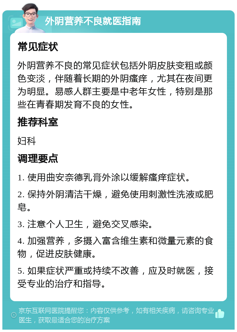 外阴营养不良就医指南 常见症状 外阴营养不良的常见症状包括外阴皮肤变粗或颜色变淡，伴随着长期的外阴瘙痒，尤其在夜间更为明显。易感人群主要是中老年女性，特别是那些在青春期发育不良的女性。 推荐科室 妇科 调理要点 1. 使用曲安奈德乳膏外涂以缓解瘙痒症状。 2. 保持外阴清洁干燥，避免使用刺激性洗液或肥皂。 3. 注意个人卫生，避免交叉感染。 4. 加强营养，多摄入富含维生素和微量元素的食物，促进皮肤健康。 5. 如果症状严重或持续不改善，应及时就医，接受专业的治疗和指导。