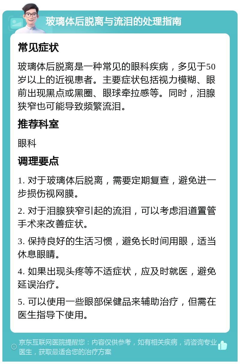 玻璃体后脱离与流泪的处理指南 常见症状 玻璃体后脱离是一种常见的眼科疾病，多见于50岁以上的近视患者。主要症状包括视力模糊、眼前出现黑点或黑圈、眼球牵拉感等。同时，泪腺狭窄也可能导致频繁流泪。 推荐科室 眼科 调理要点 1. 对于玻璃体后脱离，需要定期复查，避免进一步损伤视网膜。 2. 对于泪腺狭窄引起的流泪，可以考虑泪道置管手术来改善症状。 3. 保持良好的生活习惯，避免长时间用眼，适当休息眼睛。 4. 如果出现头疼等不适症状，应及时就医，避免延误治疗。 5. 可以使用一些眼部保健品来辅助治疗，但需在医生指导下使用。