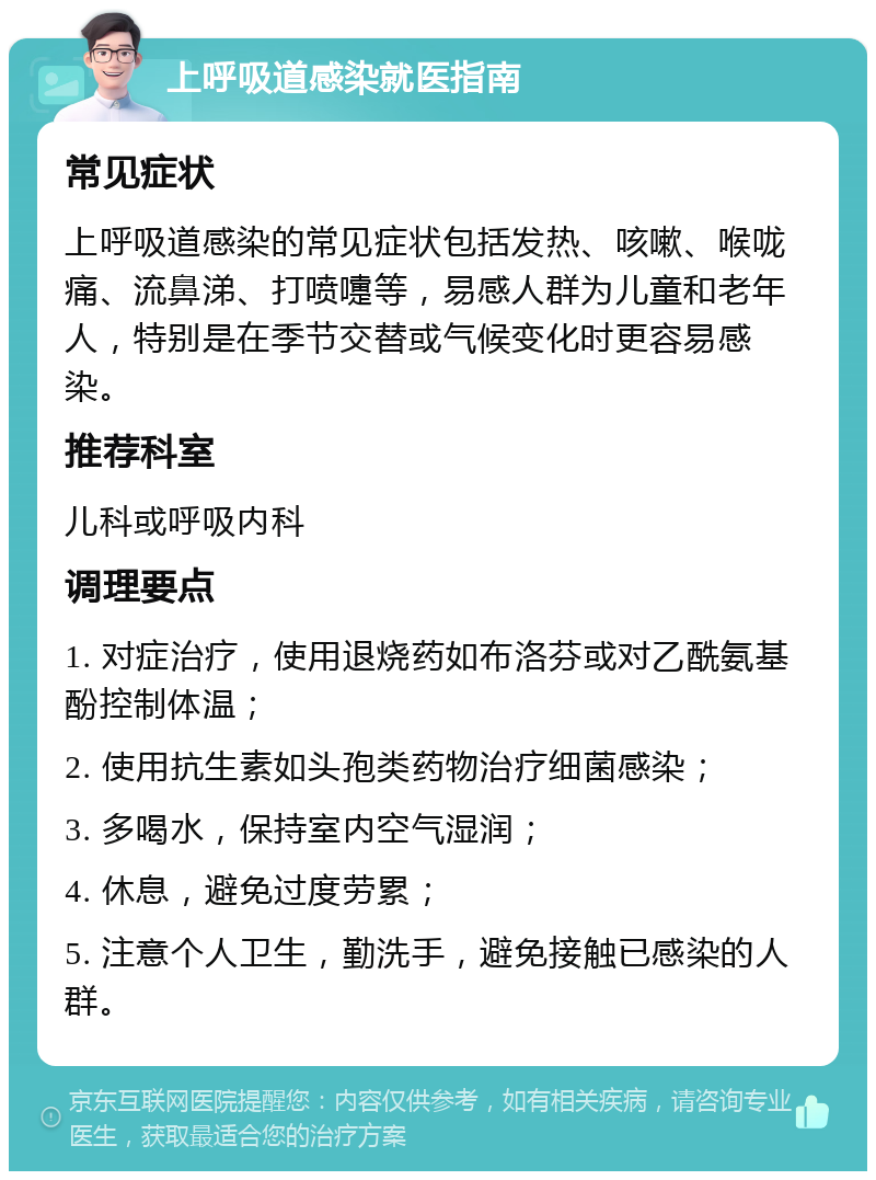 上呼吸道感染就医指南 常见症状 上呼吸道感染的常见症状包括发热、咳嗽、喉咙痛、流鼻涕、打喷嚏等，易感人群为儿童和老年人，特别是在季节交替或气候变化时更容易感染。 推荐科室 儿科或呼吸内科 调理要点 1. 对症治疗，使用退烧药如布洛芬或对乙酰氨基酚控制体温； 2. 使用抗生素如头孢类药物治疗细菌感染； 3. 多喝水，保持室内空气湿润； 4. 休息，避免过度劳累； 5. 注意个人卫生，勤洗手，避免接触已感染的人群。