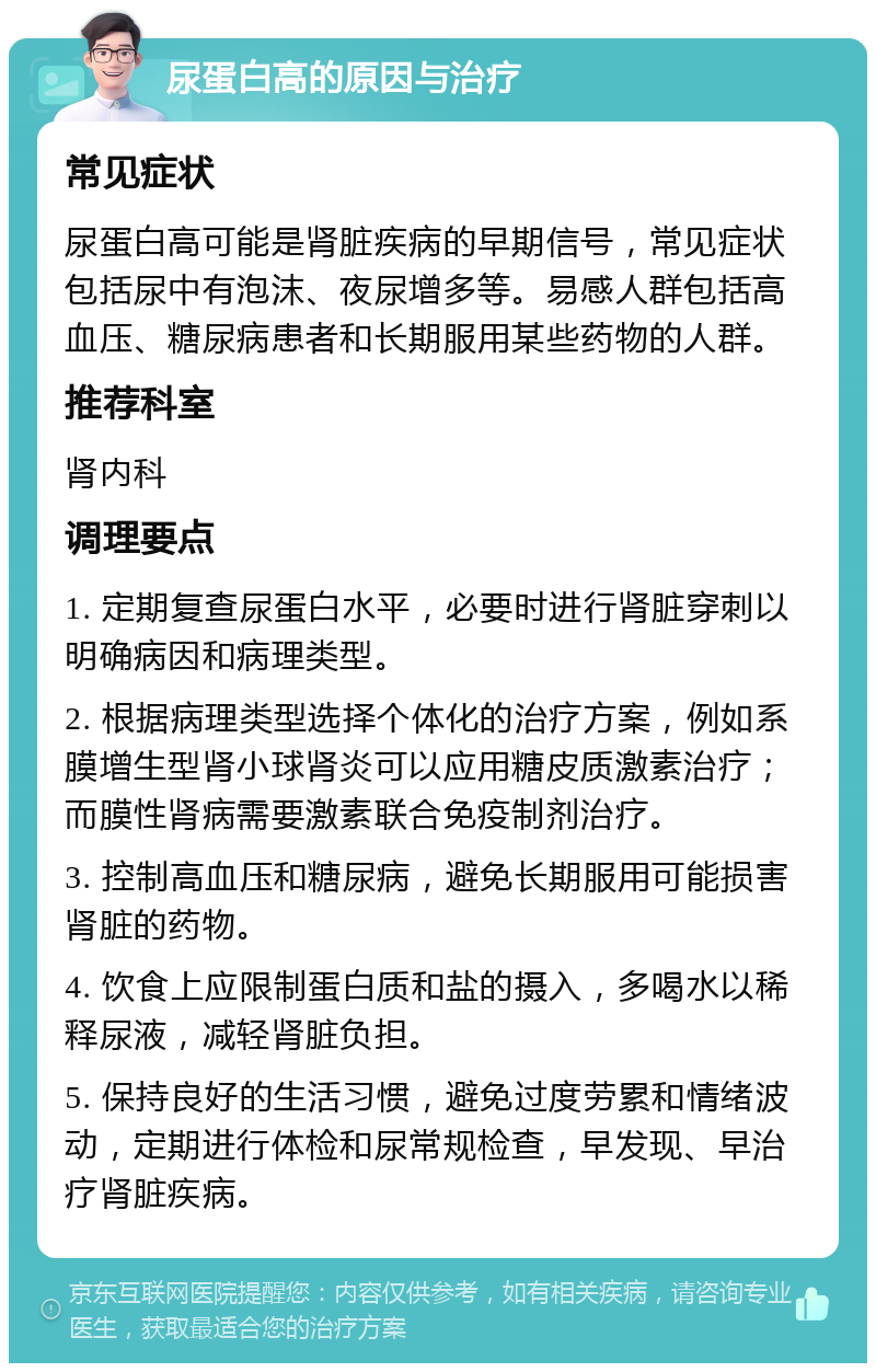 尿蛋白高的原因与治疗 常见症状 尿蛋白高可能是肾脏疾病的早期信号，常见症状包括尿中有泡沫、夜尿增多等。易感人群包括高血压、糖尿病患者和长期服用某些药物的人群。 推荐科室 肾内科 调理要点 1. 定期复查尿蛋白水平，必要时进行肾脏穿刺以明确病因和病理类型。 2. 根据病理类型选择个体化的治疗方案，例如系膜增生型肾小球肾炎可以应用糖皮质激素治疗；而膜性肾病需要激素联合免疫制剂治疗。 3. 控制高血压和糖尿病，避免长期服用可能损害肾脏的药物。 4. 饮食上应限制蛋白质和盐的摄入，多喝水以稀释尿液，减轻肾脏负担。 5. 保持良好的生活习惯，避免过度劳累和情绪波动，定期进行体检和尿常规检查，早发现、早治疗肾脏疾病。