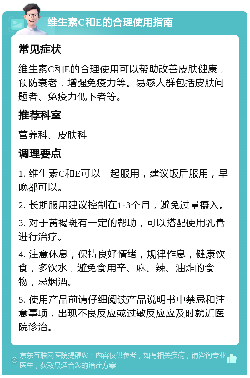 维生素C和E的合理使用指南 常见症状 维生素C和E的合理使用可以帮助改善皮肤健康，预防衰老，增强免疫力等。易感人群包括皮肤问题者、免疫力低下者等。 推荐科室 营养科、皮肤科 调理要点 1. 维生素C和E可以一起服用，建议饭后服用，早晚都可以。 2. 长期服用建议控制在1-3个月，避免过量摄入。 3. 对于黄褐斑有一定的帮助，可以搭配使用乳膏进行治疗。 4. 注意休息，保持良好情绪，规律作息，健康饮食，多饮水，避免食用辛、麻、辣、油炸的食物，忌烟酒。 5. 使用产品前请仔细阅读产品说明书中禁忌和注意事项，出现不良反应或过敏反应应及时就近医院诊治。