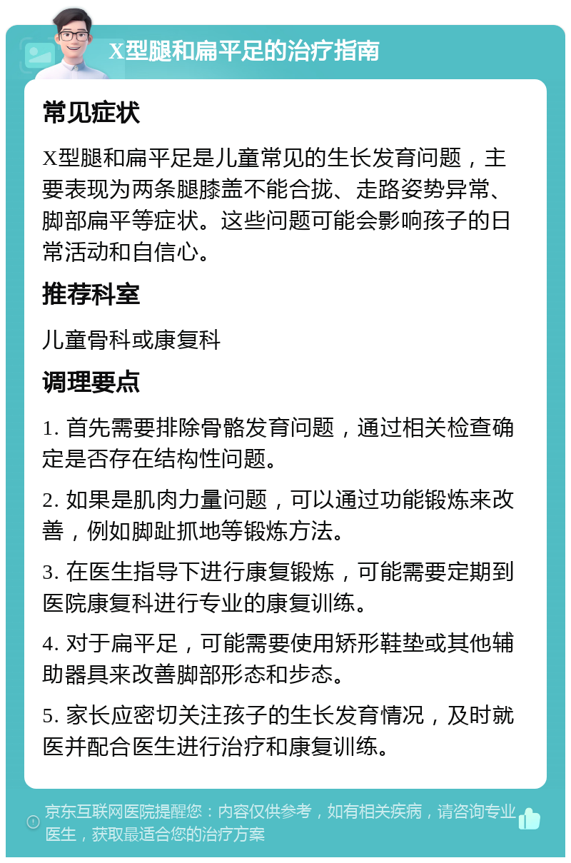 X型腿和扁平足的治疗指南 常见症状 X型腿和扁平足是儿童常见的生长发育问题，主要表现为两条腿膝盖不能合拢、走路姿势异常、脚部扁平等症状。这些问题可能会影响孩子的日常活动和自信心。 推荐科室 儿童骨科或康复科 调理要点 1. 首先需要排除骨骼发育问题，通过相关检查确定是否存在结构性问题。 2. 如果是肌肉力量问题，可以通过功能锻炼来改善，例如脚趾抓地等锻炼方法。 3. 在医生指导下进行康复锻炼，可能需要定期到医院康复科进行专业的康复训练。 4. 对于扁平足，可能需要使用矫形鞋垫或其他辅助器具来改善脚部形态和步态。 5. 家长应密切关注孩子的生长发育情况，及时就医并配合医生进行治疗和康复训练。