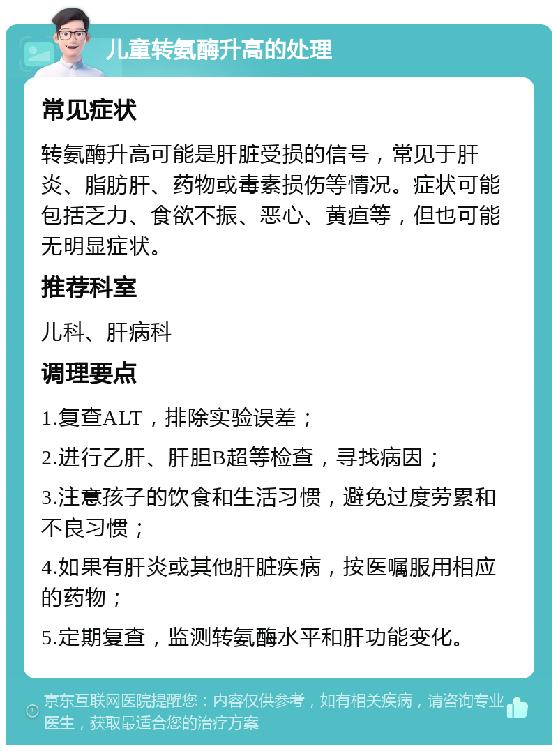 儿童转氨酶升高的处理 常见症状 转氨酶升高可能是肝脏受损的信号，常见于肝炎、脂肪肝、药物或毒素损伤等情况。症状可能包括乏力、食欲不振、恶心、黄疸等，但也可能无明显症状。 推荐科室 儿科、肝病科 调理要点 1.复查ALT，排除实验误差； 2.进行乙肝、肝胆B超等检查，寻找病因； 3.注意孩子的饮食和生活习惯，避免过度劳累和不良习惯； 4.如果有肝炎或其他肝脏疾病，按医嘱服用相应的药物； 5.定期复查，监测转氨酶水平和肝功能变化。