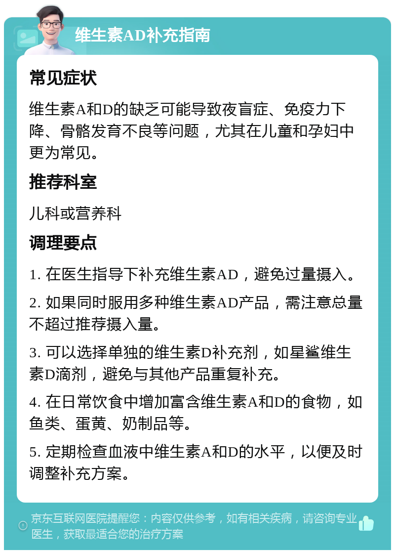 维生素AD补充指南 常见症状 维生素A和D的缺乏可能导致夜盲症、免疫力下降、骨骼发育不良等问题，尤其在儿童和孕妇中更为常见。 推荐科室 儿科或营养科 调理要点 1. 在医生指导下补充维生素AD，避免过量摄入。 2. 如果同时服用多种维生素AD产品，需注意总量不超过推荐摄入量。 3. 可以选择单独的维生素D补充剂，如星鲨维生素D滴剂，避免与其他产品重复补充。 4. 在日常饮食中增加富含维生素A和D的食物，如鱼类、蛋黄、奶制品等。 5. 定期检查血液中维生素A和D的水平，以便及时调整补充方案。