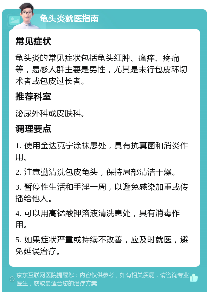 龟头炎就医指南 常见症状 龟头炎的常见症状包括龟头红肿、瘙痒、疼痛等，易感人群主要是男性，尤其是未行包皮环切术者或包皮过长者。 推荐科室 泌尿外科或皮肤科。 调理要点 1. 使用金达克宁涂抹患处，具有抗真菌和消炎作用。 2. 注意勤清洗包皮龟头，保持局部清洁干燥。 3. 暂停性生活和手淫一周，以避免感染加重或传播给他人。 4. 可以用高锰酸钾溶液清洗患处，具有消毒作用。 5. 如果症状严重或持续不改善，应及时就医，避免延误治疗。