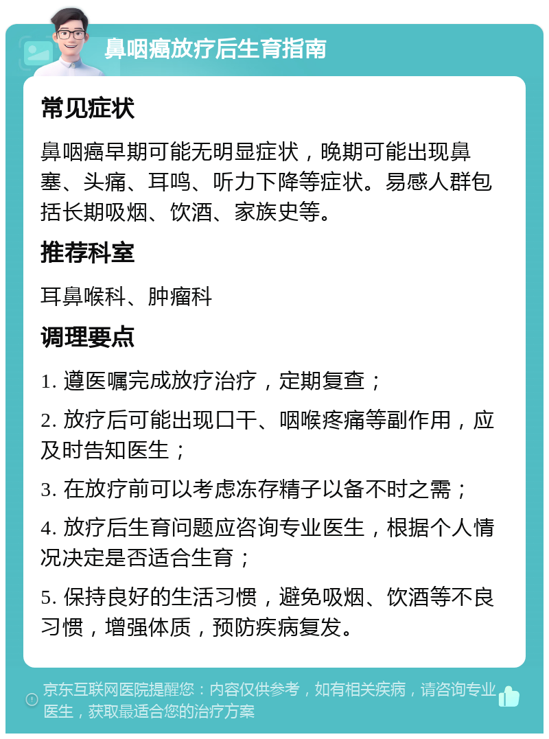 鼻咽癌放疗后生育指南 常见症状 鼻咽癌早期可能无明显症状，晚期可能出现鼻塞、头痛、耳鸣、听力下降等症状。易感人群包括长期吸烟、饮酒、家族史等。 推荐科室 耳鼻喉科、肿瘤科 调理要点 1. 遵医嘱完成放疗治疗，定期复查； 2. 放疗后可能出现口干、咽喉疼痛等副作用，应及时告知医生； 3. 在放疗前可以考虑冻存精子以备不时之需； 4. 放疗后生育问题应咨询专业医生，根据个人情况决定是否适合生育； 5. 保持良好的生活习惯，避免吸烟、饮酒等不良习惯，增强体质，预防疾病复发。