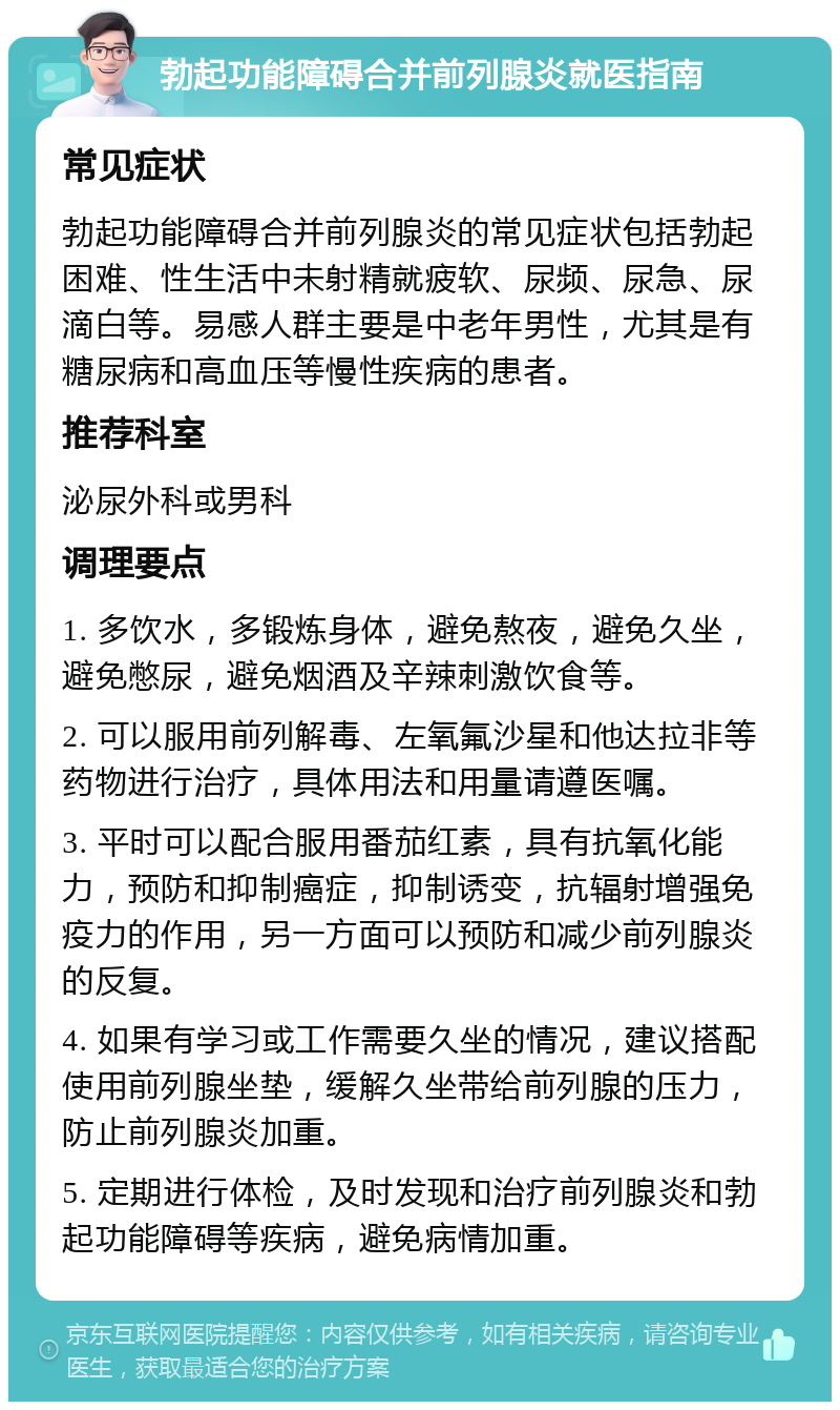 勃起功能障碍合并前列腺炎就医指南 常见症状 勃起功能障碍合并前列腺炎的常见症状包括勃起困难、性生活中未射精就疲软、尿频、尿急、尿滴白等。易感人群主要是中老年男性，尤其是有糖尿病和高血压等慢性疾病的患者。 推荐科室 泌尿外科或男科 调理要点 1. 多饮水，多锻炼身体，避免熬夜，避免久坐，避免憋尿，避免烟酒及辛辣刺激饮食等。 2. 可以服用前列解毒、左氧氟沙星和他达拉非等药物进行治疗，具体用法和用量请遵医嘱。 3. 平时可以配合服用番茄红素，具有抗氧化能力，预防和抑制癌症，抑制诱变，抗辐射增强免疫力的作用，另一方面可以预防和减少前列腺炎的反复。 4. 如果有学习或工作需要久坐的情况，建议搭配使用前列腺坐垫，缓解久坐带给前列腺的压力，防止前列腺炎加重。 5. 定期进行体检，及时发现和治疗前列腺炎和勃起功能障碍等疾病，避免病情加重。