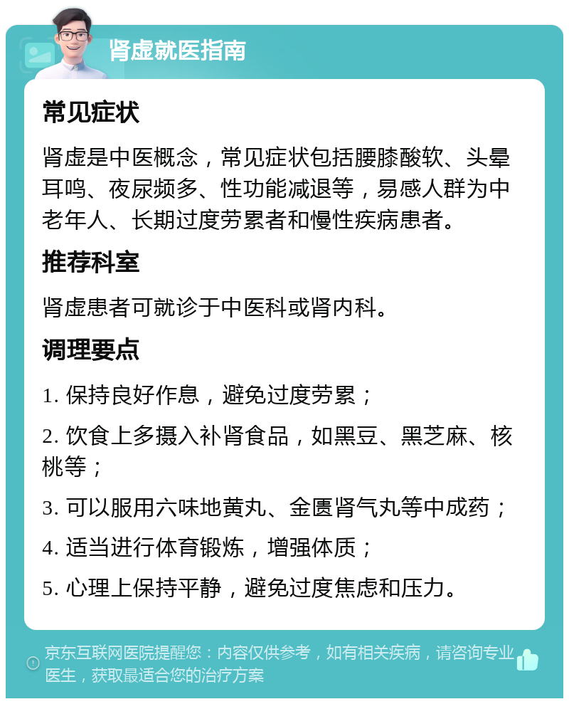 肾虚就医指南 常见症状 肾虚是中医概念，常见症状包括腰膝酸软、头晕耳鸣、夜尿频多、性功能减退等，易感人群为中老年人、长期过度劳累者和慢性疾病患者。 推荐科室 肾虚患者可就诊于中医科或肾内科。 调理要点 1. 保持良好作息，避免过度劳累； 2. 饮食上多摄入补肾食品，如黑豆、黑芝麻、核桃等； 3. 可以服用六味地黄丸、金匮肾气丸等中成药； 4. 适当进行体育锻炼，增强体质； 5. 心理上保持平静，避免过度焦虑和压力。