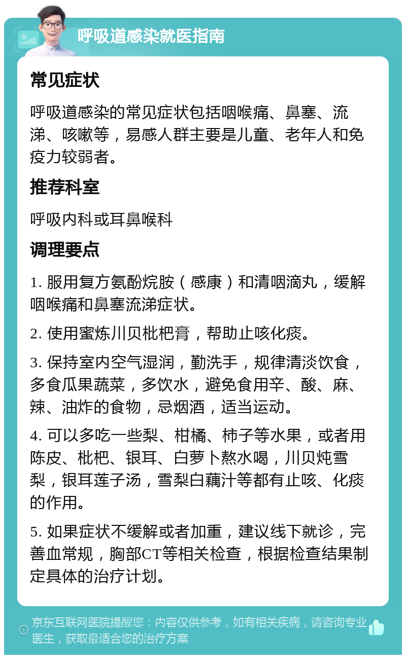 呼吸道感染就医指南 常见症状 呼吸道感染的常见症状包括咽喉痛、鼻塞、流涕、咳嗽等，易感人群主要是儿童、老年人和免疫力较弱者。 推荐科室 呼吸内科或耳鼻喉科 调理要点 1. 服用复方氨酚烷胺（感康）和清咽滴丸，缓解咽喉痛和鼻塞流涕症状。 2. 使用蜜炼川贝枇杷膏，帮助止咳化痰。 3. 保持室内空气湿润，勤洗手，规律清淡饮食，多食瓜果蔬菜，多饮水，避免食用辛、酸、麻、辣、油炸的食物，忌烟酒，适当运动。 4. 可以多吃一些梨、柑橘、柿子等水果，或者用陈皮、枇杷、银耳、白萝卜熬水喝，川贝炖雪梨，银耳莲子汤，雪梨白藕汁等都有止咳、化痰的作用。 5. 如果症状不缓解或者加重，建议线下就诊，完善血常规，胸部CT等相关检查，根据检查结果制定具体的治疗计划。