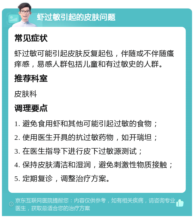 虾过敏引起的皮肤问题 常见症状 虾过敏可能引起皮肤反复起包，伴随或不伴随瘙痒感，易感人群包括儿童和有过敏史的人群。 推荐科室 皮肤科 调理要点 1. 避免食用虾和其他可能引起过敏的食物； 2. 使用医生开具的抗过敏药物，如开瑞坦； 3. 在医生指导下进行皮下过敏源测试； 4. 保持皮肤清洁和湿润，避免刺激性物质接触； 5. 定期复诊，调整治疗方案。