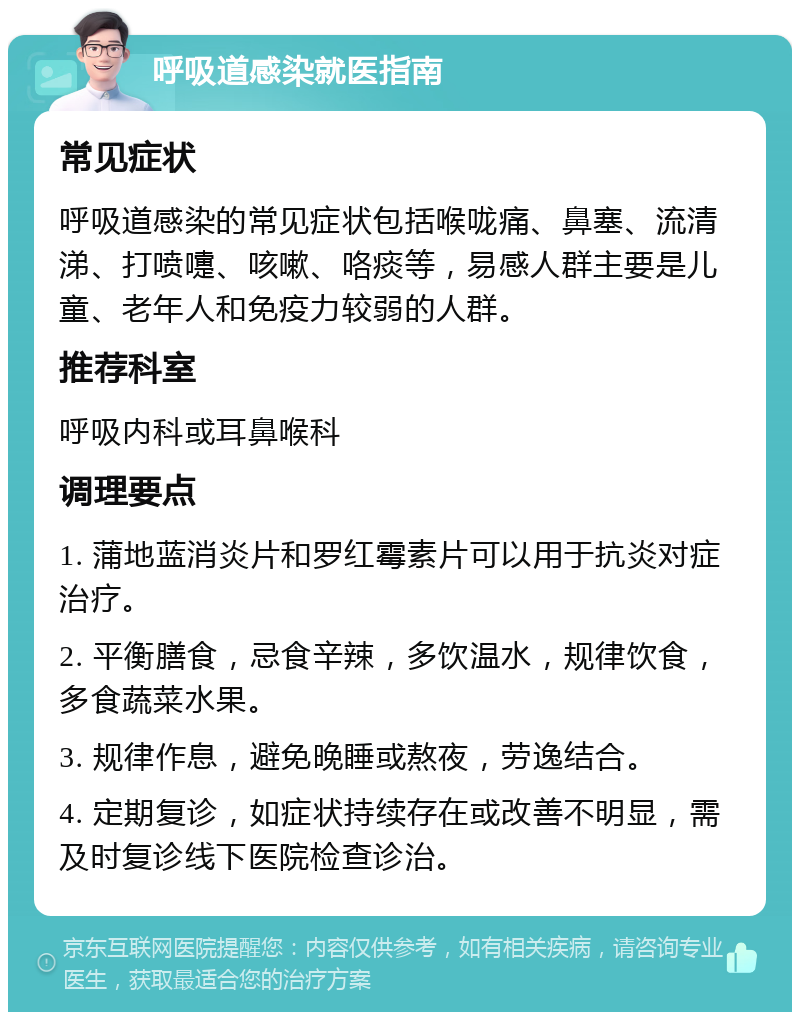 呼吸道感染就医指南 常见症状 呼吸道感染的常见症状包括喉咙痛、鼻塞、流清涕、打喷嚏、咳嗽、咯痰等，易感人群主要是儿童、老年人和免疫力较弱的人群。 推荐科室 呼吸内科或耳鼻喉科 调理要点 1. 蒲地蓝消炎片和罗红霉素片可以用于抗炎对症治疗。 2. 平衡膳食，忌食辛辣，多饮温水，规律饮食，多食蔬菜水果。 3. 规律作息，避免晚睡或熬夜，劳逸结合。 4. 定期复诊，如症状持续存在或改善不明显，需及时复诊线下医院检查诊治。