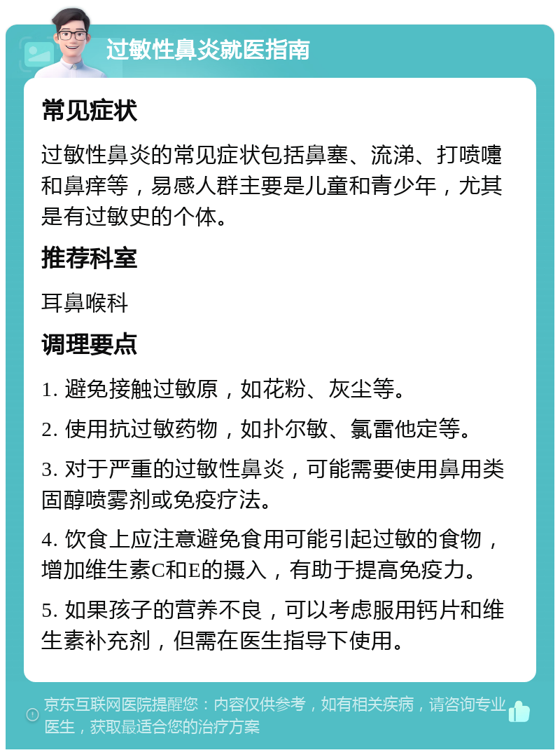 过敏性鼻炎就医指南 常见症状 过敏性鼻炎的常见症状包括鼻塞、流涕、打喷嚏和鼻痒等，易感人群主要是儿童和青少年，尤其是有过敏史的个体。 推荐科室 耳鼻喉科 调理要点 1. 避免接触过敏原，如花粉、灰尘等。 2. 使用抗过敏药物，如扑尔敏、氯雷他定等。 3. 对于严重的过敏性鼻炎，可能需要使用鼻用类固醇喷雾剂或免疫疗法。 4. 饮食上应注意避免食用可能引起过敏的食物，增加维生素C和E的摄入，有助于提高免疫力。 5. 如果孩子的营养不良，可以考虑服用钙片和维生素补充剂，但需在医生指导下使用。