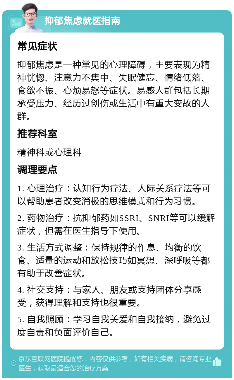 抑郁焦虑就医指南 常见症状 抑郁焦虑是一种常见的心理障碍，主要表现为精神恍惚、注意力不集中、失眠健忘、情绪低落、食欲不振、心烦易怒等症状。易感人群包括长期承受压力、经历过创伤或生活中有重大变故的人群。 推荐科室 精神科或心理科 调理要点 1. 心理治疗：认知行为疗法、人际关系疗法等可以帮助患者改变消极的思维模式和行为习惯。 2. 药物治疗：抗抑郁药如SSRI、SNRI等可以缓解症状，但需在医生指导下使用。 3. 生活方式调整：保持规律的作息、均衡的饮食、适量的运动和放松技巧如冥想、深呼吸等都有助于改善症状。 4. 社交支持：与家人、朋友或支持团体分享感受，获得理解和支持也很重要。 5. 自我照顾：学习自我关爱和自我接纳，避免过度自责和负面评价自己。