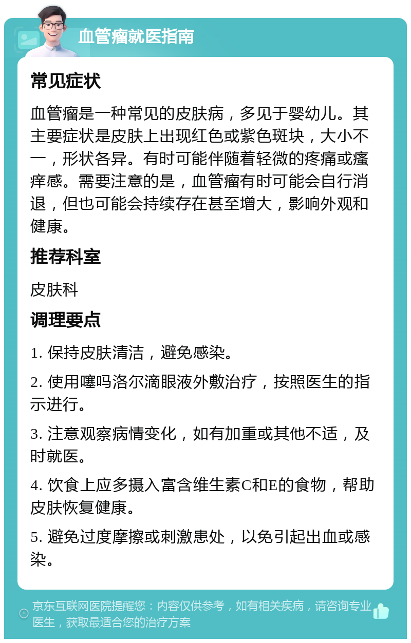 血管瘤就医指南 常见症状 血管瘤是一种常见的皮肤病，多见于婴幼儿。其主要症状是皮肤上出现红色或紫色斑块，大小不一，形状各异。有时可能伴随着轻微的疼痛或瘙痒感。需要注意的是，血管瘤有时可能会自行消退，但也可能会持续存在甚至增大，影响外观和健康。 推荐科室 皮肤科 调理要点 1. 保持皮肤清洁，避免感染。 2. 使用噻吗洛尔滴眼液外敷治疗，按照医生的指示进行。 3. 注意观察病情变化，如有加重或其他不适，及时就医。 4. 饮食上应多摄入富含维生素C和E的食物，帮助皮肤恢复健康。 5. 避免过度摩擦或刺激患处，以免引起出血或感染。