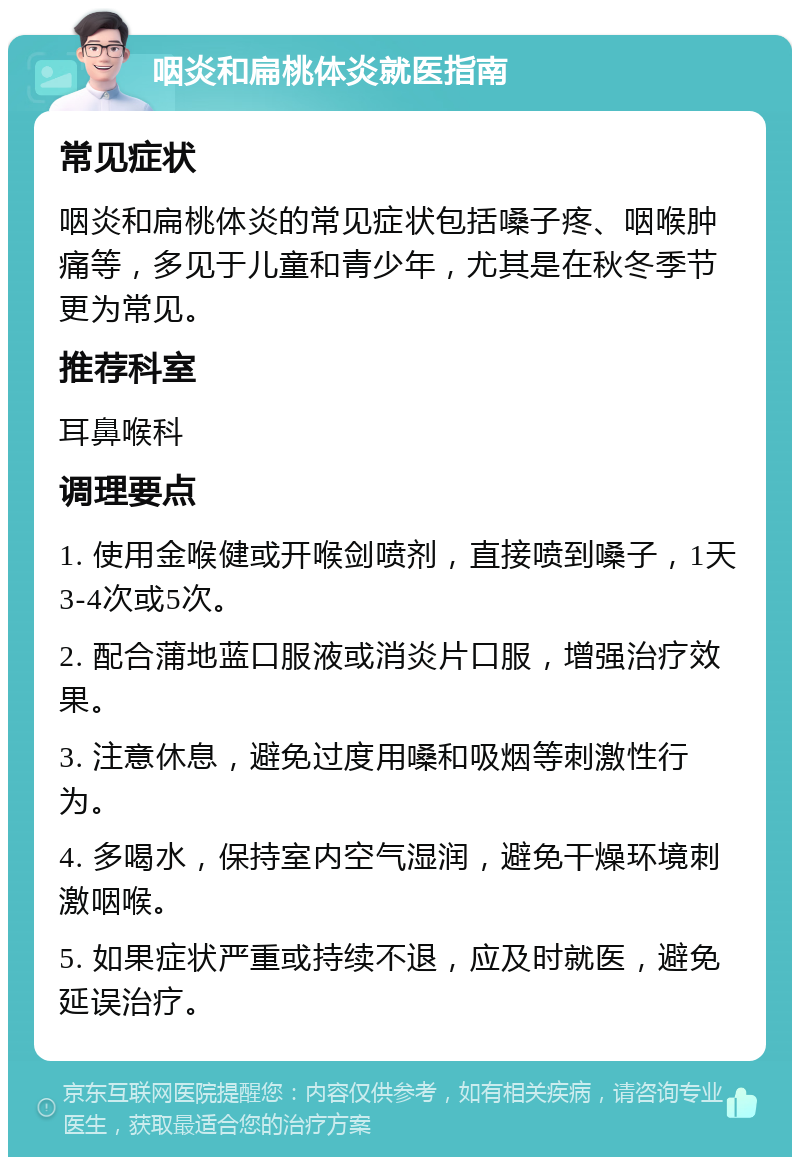 咽炎和扁桃体炎就医指南 常见症状 咽炎和扁桃体炎的常见症状包括嗓子疼、咽喉肿痛等，多见于儿童和青少年，尤其是在秋冬季节更为常见。 推荐科室 耳鼻喉科 调理要点 1. 使用金喉健或开喉剑喷剂，直接喷到嗓子，1天3-4次或5次。 2. 配合蒲地蓝口服液或消炎片口服，增强治疗效果。 3. 注意休息，避免过度用嗓和吸烟等刺激性行为。 4. 多喝水，保持室内空气湿润，避免干燥环境刺激咽喉。 5. 如果症状严重或持续不退，应及时就医，避免延误治疗。