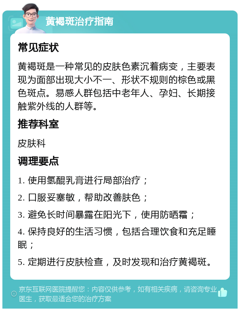 黄褐斑治疗指南 常见症状 黄褐斑是一种常见的皮肤色素沉着病变，主要表现为面部出现大小不一、形状不规则的棕色或黑色斑点。易感人群包括中老年人、孕妇、长期接触紫外线的人群等。 推荐科室 皮肤科 调理要点 1. 使用氢醌乳膏进行局部治疗； 2. 口服妥塞敏，帮助改善肤色； 3. 避免长时间暴露在阳光下，使用防晒霜； 4. 保持良好的生活习惯，包括合理饮食和充足睡眠； 5. 定期进行皮肤检查，及时发现和治疗黄褐斑。