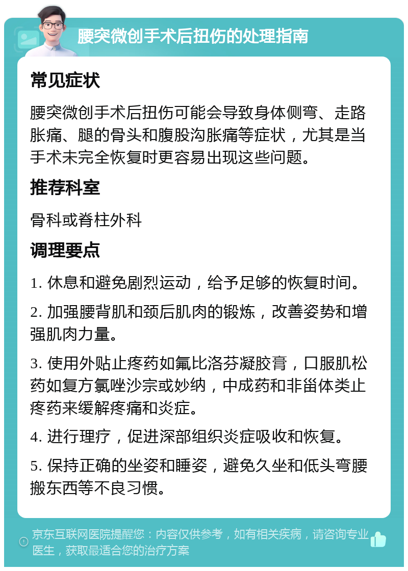 腰突微创手术后扭伤的处理指南 常见症状 腰突微创手术后扭伤可能会导致身体侧弯、走路胀痛、腿的骨头和腹股沟胀痛等症状，尤其是当手术未完全恢复时更容易出现这些问题。 推荐科室 骨科或脊柱外科 调理要点 1. 休息和避免剧烈运动，给予足够的恢复时间。 2. 加强腰背肌和颈后肌肉的锻炼，改善姿势和增强肌肉力量。 3. 使用外贴止疼药如氟比洛芬凝胶膏，口服肌松药如复方氯唑沙宗或妙纳，中成药和非甾体类止疼药来缓解疼痛和炎症。 4. 进行理疗，促进深部组织炎症吸收和恢复。 5. 保持正确的坐姿和睡姿，避免久坐和低头弯腰搬东西等不良习惯。