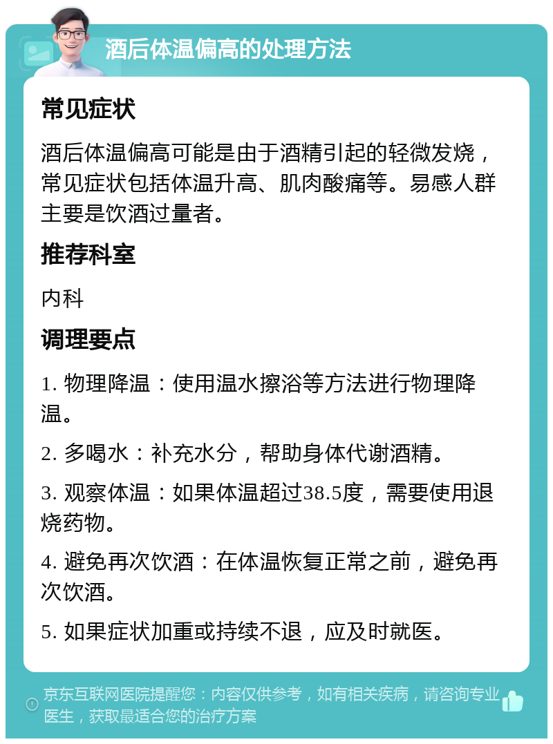 酒后体温偏高的处理方法 常见症状 酒后体温偏高可能是由于酒精引起的轻微发烧，常见症状包括体温升高、肌肉酸痛等。易感人群主要是饮酒过量者。 推荐科室 内科 调理要点 1. 物理降温：使用温水擦浴等方法进行物理降温。 2. 多喝水：补充水分，帮助身体代谢酒精。 3. 观察体温：如果体温超过38.5度，需要使用退烧药物。 4. 避免再次饮酒：在体温恢复正常之前，避免再次饮酒。 5. 如果症状加重或持续不退，应及时就医。