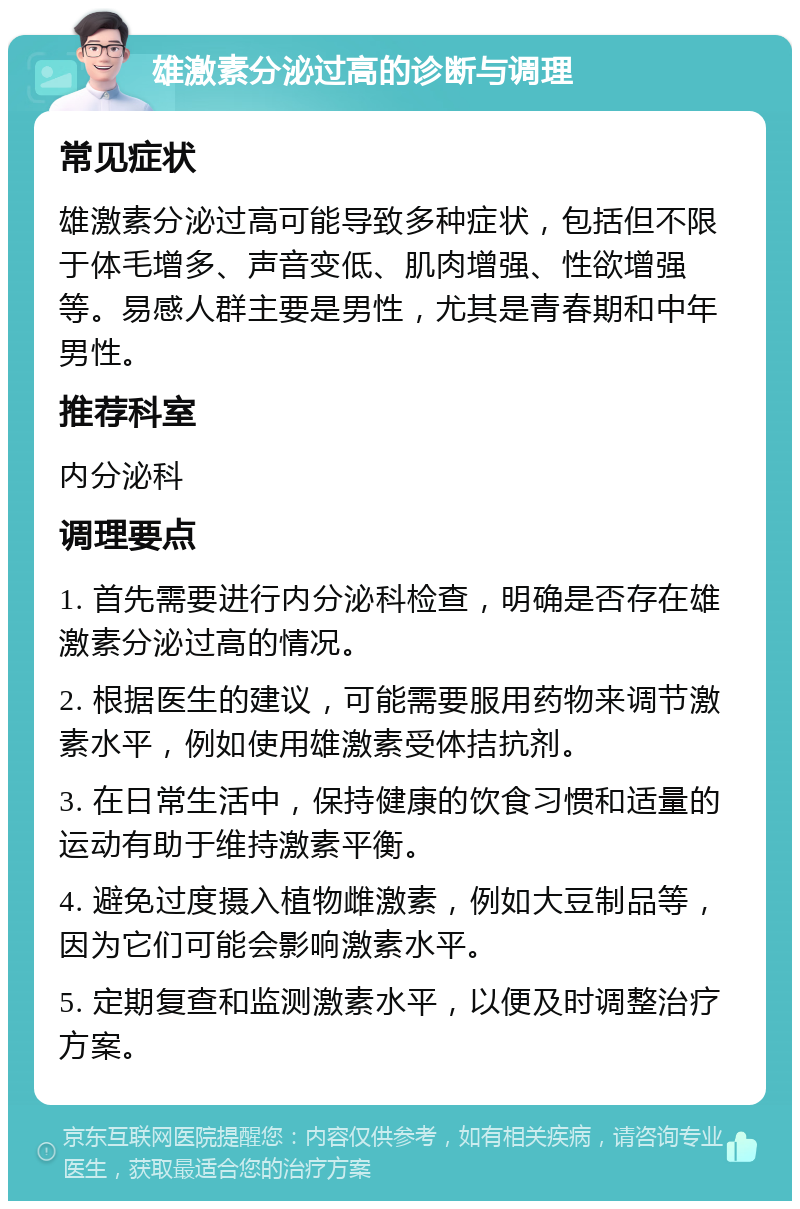 雄激素分泌过高的诊断与调理 常见症状 雄激素分泌过高可能导致多种症状，包括但不限于体毛增多、声音变低、肌肉增强、性欲增强等。易感人群主要是男性，尤其是青春期和中年男性。 推荐科室 内分泌科 调理要点 1. 首先需要进行内分泌科检查，明确是否存在雄激素分泌过高的情况。 2. 根据医生的建议，可能需要服用药物来调节激素水平，例如使用雄激素受体拮抗剂。 3. 在日常生活中，保持健康的饮食习惯和适量的运动有助于维持激素平衡。 4. 避免过度摄入植物雌激素，例如大豆制品等，因为它们可能会影响激素水平。 5. 定期复查和监测激素水平，以便及时调整治疗方案。