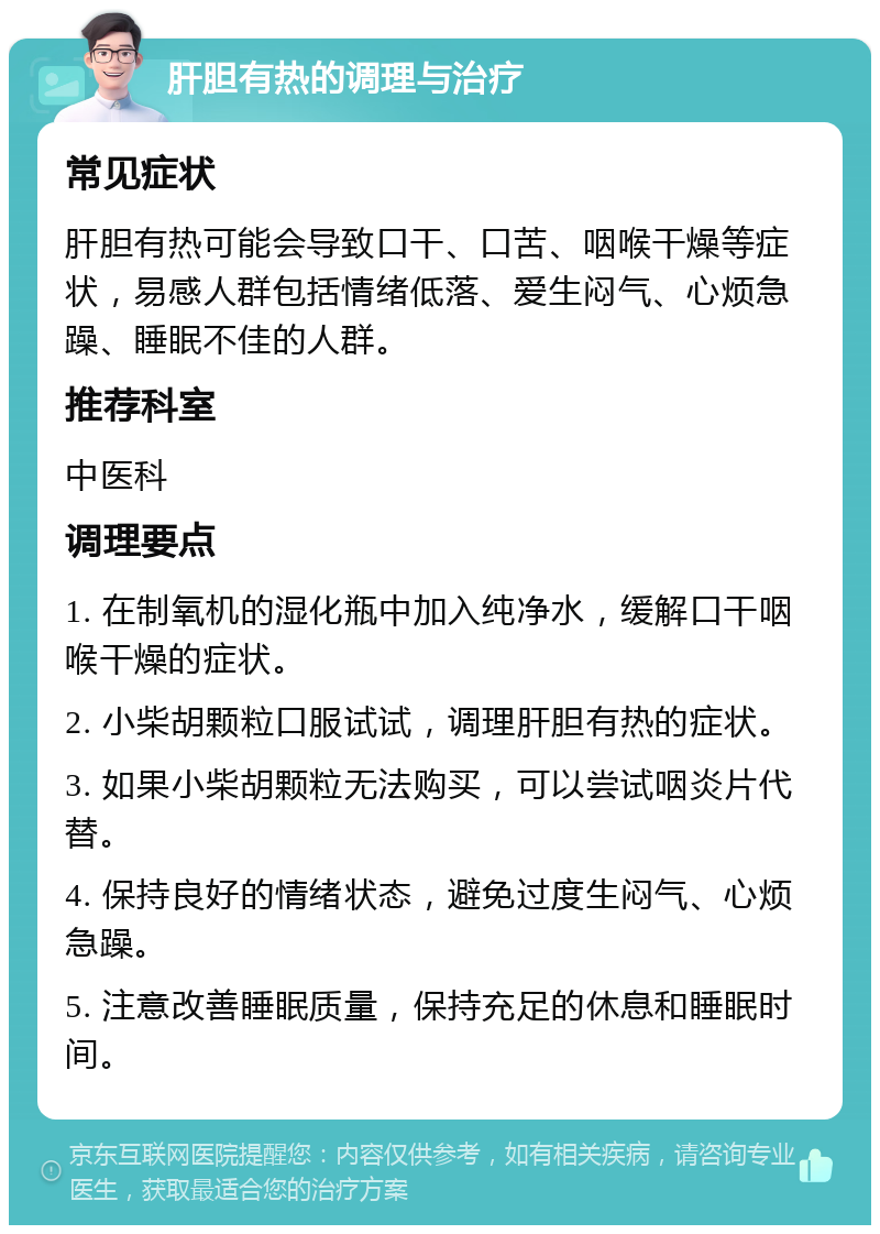 肝胆有热的调理与治疗 常见症状 肝胆有热可能会导致口干、口苦、咽喉干燥等症状，易感人群包括情绪低落、爱生闷气、心烦急躁、睡眠不佳的人群。 推荐科室 中医科 调理要点 1. 在制氧机的湿化瓶中加入纯净水，缓解口干咽喉干燥的症状。 2. 小柴胡颗粒口服试试，调理肝胆有热的症状。 3. 如果小柴胡颗粒无法购买，可以尝试咽炎片代替。 4. 保持良好的情绪状态，避免过度生闷气、心烦急躁。 5. 注意改善睡眠质量，保持充足的休息和睡眠时间。