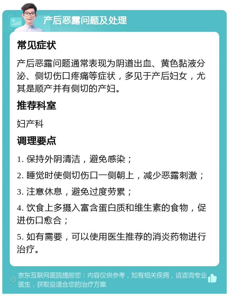 产后恶露问题及处理 常见症状 产后恶露问题通常表现为阴道出血、黄色黏液分泌、侧切伤口疼痛等症状，多见于产后妇女，尤其是顺产并有侧切的产妇。 推荐科室 妇产科 调理要点 1. 保持外阴清洁，避免感染； 2. 睡觉时使侧切伤口一侧朝上，减少恶露刺激； 3. 注意休息，避免过度劳累； 4. 饮食上多摄入富含蛋白质和维生素的食物，促进伤口愈合； 5. 如有需要，可以使用医生推荐的消炎药物进行治疗。