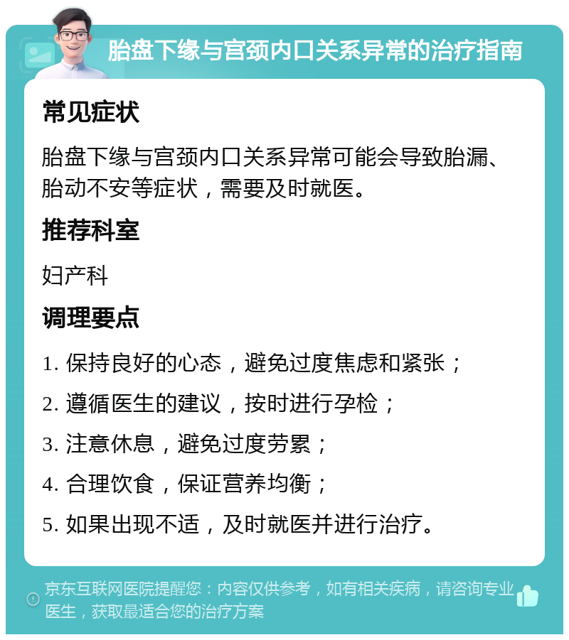 胎盘下缘与宫颈内口关系异常的治疗指南 常见症状 胎盘下缘与宫颈内口关系异常可能会导致胎漏、胎动不安等症状，需要及时就医。 推荐科室 妇产科 调理要点 1. 保持良好的心态，避免过度焦虑和紧张； 2. 遵循医生的建议，按时进行孕检； 3. 注意休息，避免过度劳累； 4. 合理饮食，保证营养均衡； 5. 如果出现不适，及时就医并进行治疗。