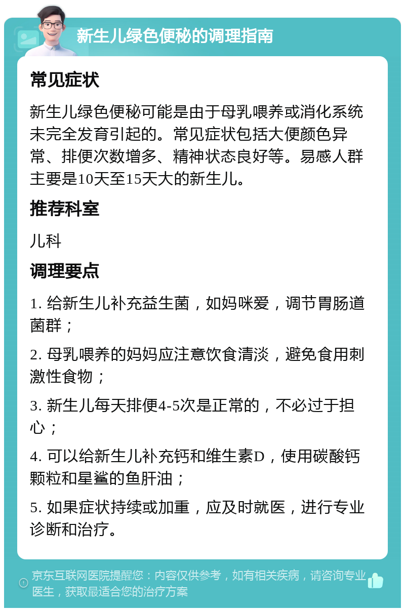 新生儿绿色便秘的调理指南 常见症状 新生儿绿色便秘可能是由于母乳喂养或消化系统未完全发育引起的。常见症状包括大便颜色异常、排便次数增多、精神状态良好等。易感人群主要是10天至15天大的新生儿。 推荐科室 儿科 调理要点 1. 给新生儿补充益生菌，如妈咪爱，调节胃肠道菌群； 2. 母乳喂养的妈妈应注意饮食清淡，避免食用刺激性食物； 3. 新生儿每天排便4-5次是正常的，不必过于担心； 4. 可以给新生儿补充钙和维生素D，使用碳酸钙颗粒和星鲨的鱼肝油； 5. 如果症状持续或加重，应及时就医，进行专业诊断和治疗。