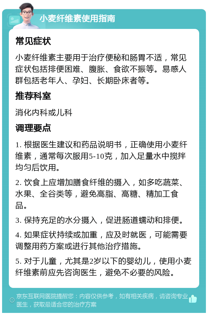 小麦纤维素使用指南 常见症状 小麦纤维素主要用于治疗便秘和肠胃不适，常见症状包括排便困难、腹胀、食欲不振等。易感人群包括老年人、孕妇、长期卧床者等。 推荐科室 消化内科或儿科 调理要点 1. 根据医生建议和药品说明书，正确使用小麦纤维素，通常每次服用5-10克，加入足量水中搅拌均匀后饮用。 2. 饮食上应增加膳食纤维的摄入，如多吃蔬菜、水果、全谷类等，避免高脂、高糖、精加工食品。 3. 保持充足的水分摄入，促进肠道蠕动和排便。 4. 如果症状持续或加重，应及时就医，可能需要调整用药方案或进行其他治疗措施。 5. 对于儿童，尤其是2岁以下的婴幼儿，使用小麦纤维素前应先咨询医生，避免不必要的风险。