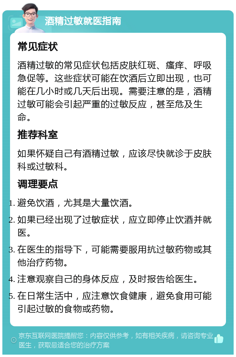 酒精过敏就医指南 常见症状 酒精过敏的常见症状包括皮肤红斑、瘙痒、呼吸急促等。这些症状可能在饮酒后立即出现，也可能在几小时或几天后出现。需要注意的是，酒精过敏可能会引起严重的过敏反应，甚至危及生命。 推荐科室 如果怀疑自己有酒精过敏，应该尽快就诊于皮肤科或过敏科。 调理要点 避免饮酒，尤其是大量饮酒。 如果已经出现了过敏症状，应立即停止饮酒并就医。 在医生的指导下，可能需要服用抗过敏药物或其他治疗药物。 注意观察自己的身体反应，及时报告给医生。 在日常生活中，应注意饮食健康，避免食用可能引起过敏的食物或药物。