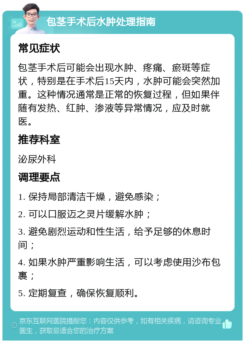 包茎手术后水肿处理指南 常见症状 包茎手术后可能会出现水肿、疼痛、瘀斑等症状，特别是在手术后15天内，水肿可能会突然加重。这种情况通常是正常的恢复过程，但如果伴随有发热、红肿、渗液等异常情况，应及时就医。 推荐科室 泌尿外科 调理要点 1. 保持局部清洁干燥，避免感染； 2. 可以口服迈之灵片缓解水肿； 3. 避免剧烈运动和性生活，给予足够的休息时间； 4. 如果水肿严重影响生活，可以考虑使用沙布包裹； 5. 定期复查，确保恢复顺利。