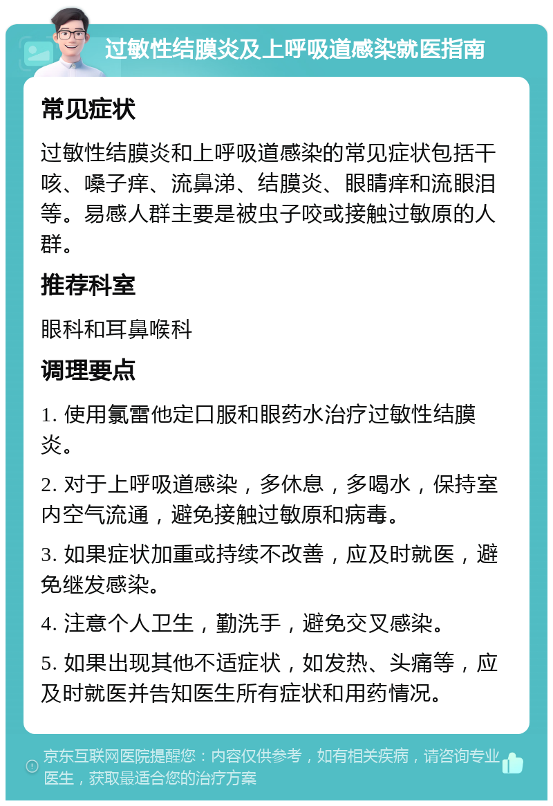 过敏性结膜炎及上呼吸道感染就医指南 常见症状 过敏性结膜炎和上呼吸道感染的常见症状包括干咳、嗓子痒、流鼻涕、结膜炎、眼睛痒和流眼泪等。易感人群主要是被虫子咬或接触过敏原的人群。 推荐科室 眼科和耳鼻喉科 调理要点 1. 使用氯雷他定口服和眼药水治疗过敏性结膜炎。 2. 对于上呼吸道感染，多休息，多喝水，保持室内空气流通，避免接触过敏原和病毒。 3. 如果症状加重或持续不改善，应及时就医，避免继发感染。 4. 注意个人卫生，勤洗手，避免交叉感染。 5. 如果出现其他不适症状，如发热、头痛等，应及时就医并告知医生所有症状和用药情况。