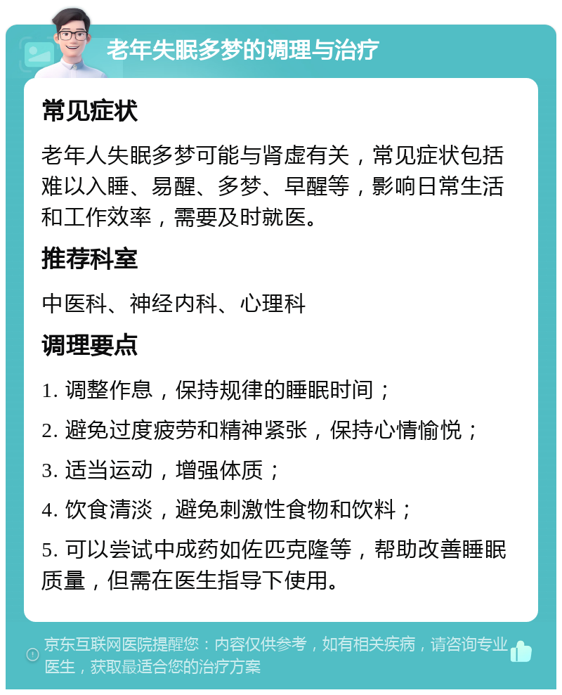 老年失眠多梦的调理与治疗 常见症状 老年人失眠多梦可能与肾虚有关，常见症状包括难以入睡、易醒、多梦、早醒等，影响日常生活和工作效率，需要及时就医。 推荐科室 中医科、神经内科、心理科 调理要点 1. 调整作息，保持规律的睡眠时间； 2. 避免过度疲劳和精神紧张，保持心情愉悦； 3. 适当运动，增强体质； 4. 饮食清淡，避免刺激性食物和饮料； 5. 可以尝试中成药如佐匹克隆等，帮助改善睡眠质量，但需在医生指导下使用。