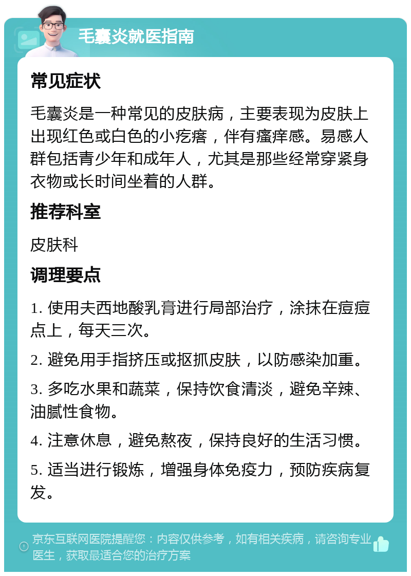 毛囊炎就医指南 常见症状 毛囊炎是一种常见的皮肤病，主要表现为皮肤上出现红色或白色的小疙瘩，伴有瘙痒感。易感人群包括青少年和成年人，尤其是那些经常穿紧身衣物或长时间坐着的人群。 推荐科室 皮肤科 调理要点 1. 使用夫西地酸乳膏进行局部治疗，涂抹在痘痘点上，每天三次。 2. 避免用手指挤压或抠抓皮肤，以防感染加重。 3. 多吃水果和蔬菜，保持饮食清淡，避免辛辣、油腻性食物。 4. 注意休息，避免熬夜，保持良好的生活习惯。 5. 适当进行锻炼，增强身体免疫力，预防疾病复发。