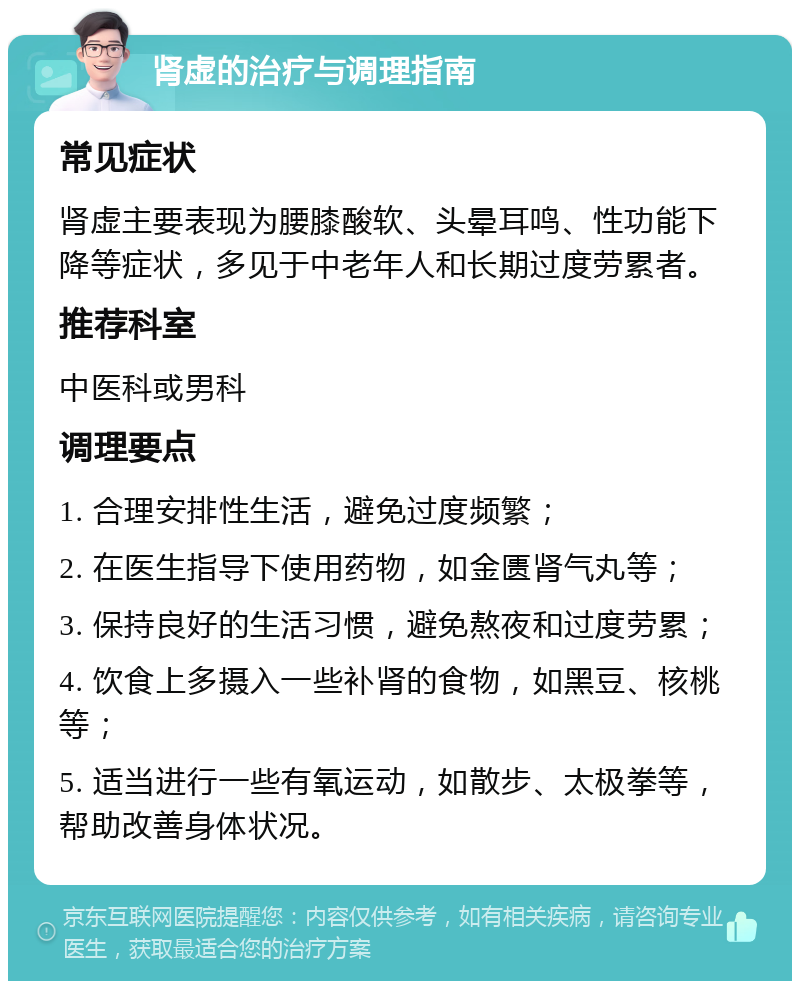 肾虚的治疗与调理指南 常见症状 肾虚主要表现为腰膝酸软、头晕耳鸣、性功能下降等症状，多见于中老年人和长期过度劳累者。 推荐科室 中医科或男科 调理要点 1. 合理安排性生活，避免过度频繁； 2. 在医生指导下使用药物，如金匮肾气丸等； 3. 保持良好的生活习惯，避免熬夜和过度劳累； 4. 饮食上多摄入一些补肾的食物，如黑豆、核桃等； 5. 适当进行一些有氧运动，如散步、太极拳等，帮助改善身体状况。