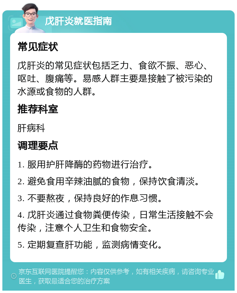 戊肝炎就医指南 常见症状 戊肝炎的常见症状包括乏力、食欲不振、恶心、呕吐、腹痛等。易感人群主要是接触了被污染的水源或食物的人群。 推荐科室 肝病科 调理要点 1. 服用护肝降酶的药物进行治疗。 2. 避免食用辛辣油腻的食物，保持饮食清淡。 3. 不要熬夜，保持良好的作息习惯。 4. 戊肝炎通过食物粪便传染，日常生活接触不会传染，注意个人卫生和食物安全。 5. 定期复查肝功能，监测病情变化。