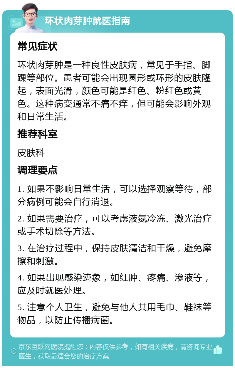 环状肉芽肿就医指南 常见症状 环状肉芽肿是一种良性皮肤病，常见于手指、脚踝等部位。患者可能会出现圆形或环形的皮肤隆起，表面光滑，颜色可能是红色、粉红色或黄色。这种病变通常不痛不痒，但可能会影响外观和日常生活。 推荐科室 皮肤科 调理要点 1. 如果不影响日常生活，可以选择观察等待，部分病例可能会自行消退。 2. 如果需要治疗，可以考虑液氮冷冻、激光治疗或手术切除等方法。 3. 在治疗过程中，保持皮肤清洁和干燥，避免摩擦和刺激。 4. 如果出现感染迹象，如红肿、疼痛、渗液等，应及时就医处理。 5. 注意个人卫生，避免与他人共用毛巾、鞋袜等物品，以防止传播病菌。