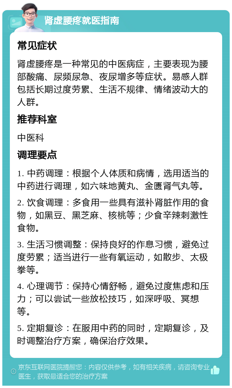 肾虚腰疼就医指南 常见症状 肾虚腰疼是一种常见的中医病症，主要表现为腰部酸痛、尿频尿急、夜尿增多等症状。易感人群包括长期过度劳累、生活不规律、情绪波动大的人群。 推荐科室 中医科 调理要点 1. 中药调理：根据个人体质和病情，选用适当的中药进行调理，如六味地黄丸、金匮肾气丸等。 2. 饮食调理：多食用一些具有滋补肾脏作用的食物，如黑豆、黑芝麻、核桃等；少食辛辣刺激性食物。 3. 生活习惯调整：保持良好的作息习惯，避免过度劳累；适当进行一些有氧运动，如散步、太极拳等。 4. 心理调节：保持心情舒畅，避免过度焦虑和压力；可以尝试一些放松技巧，如深呼吸、冥想等。 5. 定期复诊：在服用中药的同时，定期复诊，及时调整治疗方案，确保治疗效果。