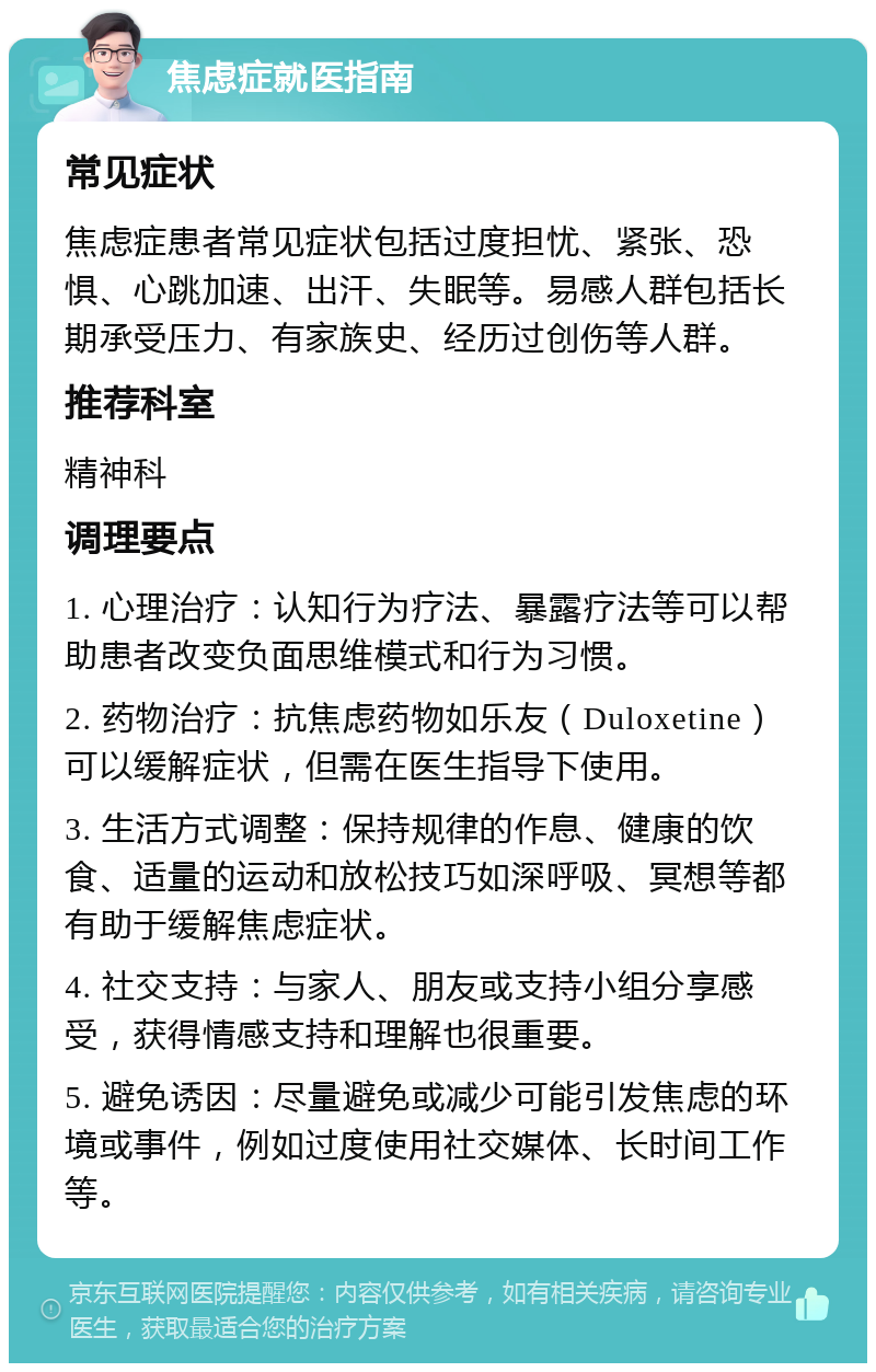 焦虑症就医指南 常见症状 焦虑症患者常见症状包括过度担忧、紧张、恐惧、心跳加速、出汗、失眠等。易感人群包括长期承受压力、有家族史、经历过创伤等人群。 推荐科室 精神科 调理要点 1. 心理治疗：认知行为疗法、暴露疗法等可以帮助患者改变负面思维模式和行为习惯。 2. 药物治疗：抗焦虑药物如乐友（Duloxetine）可以缓解症状，但需在医生指导下使用。 3. 生活方式调整：保持规律的作息、健康的饮食、适量的运动和放松技巧如深呼吸、冥想等都有助于缓解焦虑症状。 4. 社交支持：与家人、朋友或支持小组分享感受，获得情感支持和理解也很重要。 5. 避免诱因：尽量避免或减少可能引发焦虑的环境或事件，例如过度使用社交媒体、长时间工作等。