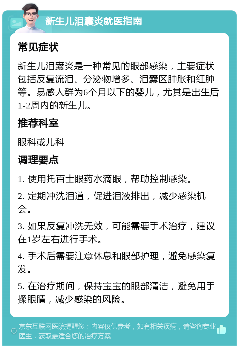 新生儿泪囊炎就医指南 常见症状 新生儿泪囊炎是一种常见的眼部感染，主要症状包括反复流泪、分泌物增多、泪囊区肿胀和红肿等。易感人群为6个月以下的婴儿，尤其是出生后1-2周内的新生儿。 推荐科室 眼科或儿科 调理要点 1. 使用托百士眼药水滴眼，帮助控制感染。 2. 定期冲洗泪道，促进泪液排出，减少感染机会。 3. 如果反复冲洗无效，可能需要手术治疗，建议在1岁左右进行手术。 4. 手术后需要注意休息和眼部护理，避免感染复发。 5. 在治疗期间，保持宝宝的眼部清洁，避免用手揉眼睛，减少感染的风险。