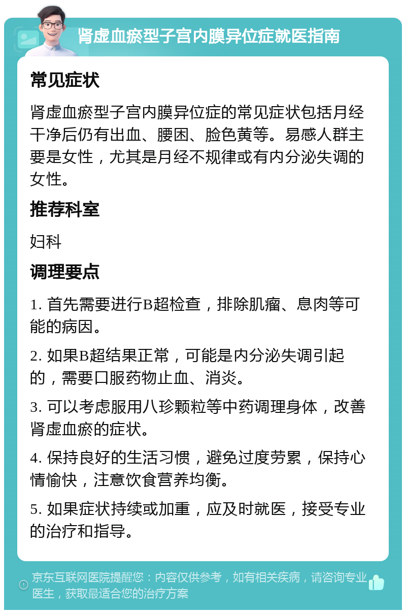 肾虚血瘀型子宫内膜异位症就医指南 常见症状 肾虚血瘀型子宫内膜异位症的常见症状包括月经干净后仍有出血、腰困、脸色黄等。易感人群主要是女性，尤其是月经不规律或有内分泌失调的女性。 推荐科室 妇科 调理要点 1. 首先需要进行B超检查，排除肌瘤、息肉等可能的病因。 2. 如果B超结果正常，可能是内分泌失调引起的，需要口服药物止血、消炎。 3. 可以考虑服用八珍颗粒等中药调理身体，改善肾虚血瘀的症状。 4. 保持良好的生活习惯，避免过度劳累，保持心情愉快，注意饮食营养均衡。 5. 如果症状持续或加重，应及时就医，接受专业的治疗和指导。