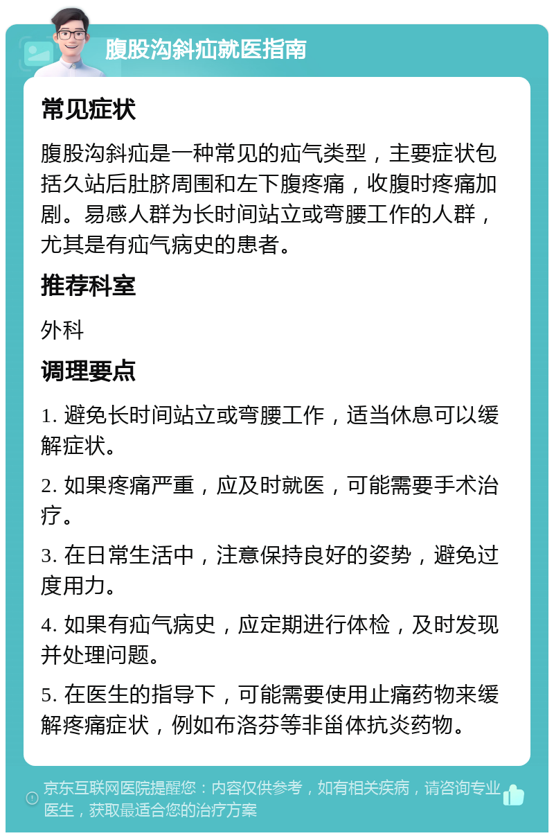 腹股沟斜疝就医指南 常见症状 腹股沟斜疝是一种常见的疝气类型，主要症状包括久站后肚脐周围和左下腹疼痛，收腹时疼痛加剧。易感人群为长时间站立或弯腰工作的人群，尤其是有疝气病史的患者。 推荐科室 外科 调理要点 1. 避免长时间站立或弯腰工作，适当休息可以缓解症状。 2. 如果疼痛严重，应及时就医，可能需要手术治疗。 3. 在日常生活中，注意保持良好的姿势，避免过度用力。 4. 如果有疝气病史，应定期进行体检，及时发现并处理问题。 5. 在医生的指导下，可能需要使用止痛药物来缓解疼痛症状，例如布洛芬等非甾体抗炎药物。