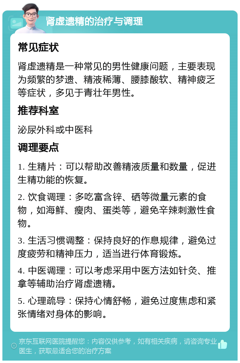 肾虚遗精的治疗与调理 常见症状 肾虚遗精是一种常见的男性健康问题，主要表现为频繁的梦遗、精液稀薄、腰膝酸软、精神疲乏等症状，多见于青壮年男性。 推荐科室 泌尿外科或中医科 调理要点 1. 生精片：可以帮助改善精液质量和数量，促进生精功能的恢复。 2. 饮食调理：多吃富含锌、硒等微量元素的食物，如海鲜、瘦肉、蛋类等，避免辛辣刺激性食物。 3. 生活习惯调整：保持良好的作息规律，避免过度疲劳和精神压力，适当进行体育锻炼。 4. 中医调理：可以考虑采用中医方法如针灸、推拿等辅助治疗肾虚遗精。 5. 心理疏导：保持心情舒畅，避免过度焦虑和紧张情绪对身体的影响。